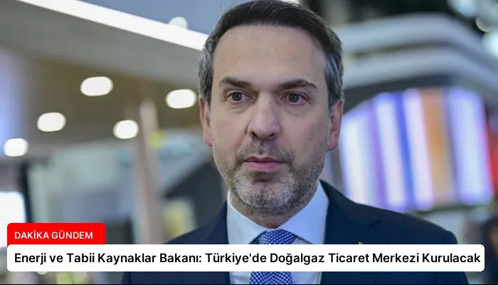 Enerji ve Tabii Kaynaklar Bakanı: Türkiye’de Doğalgaz Ticaret Merkezi Kurulacak