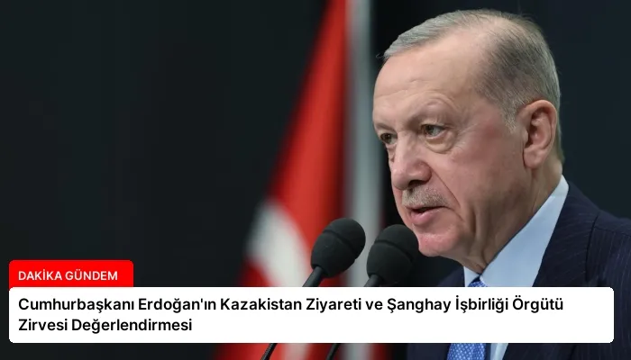 Cumhurbaşkanı Erdoğan’ın Kazakistan Ziyareti ve Şanghay İşbirliği Örgütü Zirvesi Değerlendirmesi