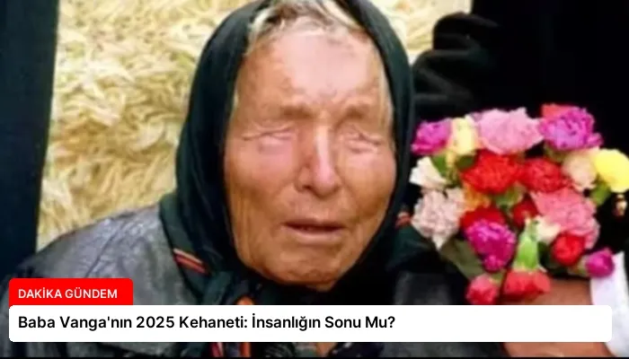 Baba Vanga’nın 2025 Kehaneti: İnsanlığın Sonu Mu?