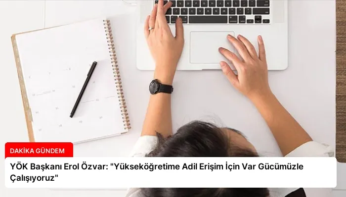 YÖK Başkanı Erol Özvar: “Yükseköğretime Adil Erişim İçin Var Gücümüzle Çalışıyoruz”