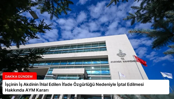 İşçinin İş Akdinin İhlal Edilen İfade Özgürlüğü Nedeniyle İptal Edilmesi Hakkında AYM Kararı