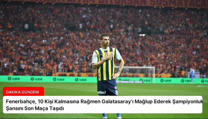Fenerbahçe, 10 Kişi Kalmasına Rağmen Galatasaray’ı Mağlup Ederek Şampiyonluk Şansını Son Maça Taşıdı