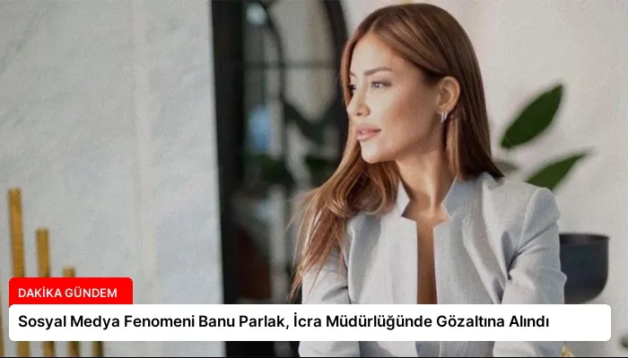 Sosyal Medya Fenomeni Banu Parlak, İcra Müdürlüğünde Gözaltına Alındı