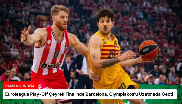 Euroleague Play-Off Çeyrek Finalinde Barcelona, Olympiakos’u Uzatmada Geçti