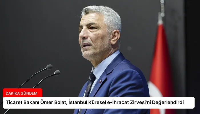 Ticaret Bakanı Ömer Bolat, İstanbul Küresel e-İhracat Zirvesi’ni Değerlendirdi