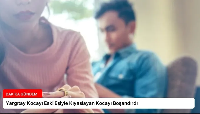 Yargıtay Kocayı Eski Eşiyle Kıyaslayan Kocayı Boşandırdı