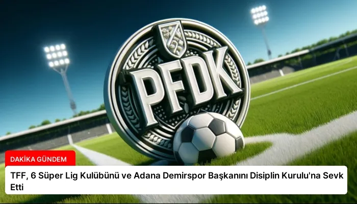 TFF, 6 Süper Lig Kulübünü ve Adana Demirspor Başkanını Disiplin Kurulu’na Sevk Etti