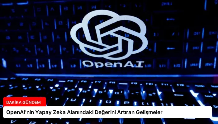 OpenAI’nin Yapay Zeka Alanındaki Değerini Artıran Gelişmeler