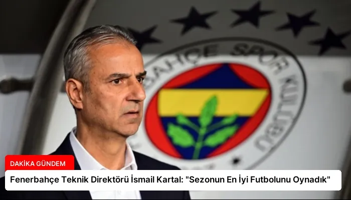 Fenerbahçe Teknik Direktörü İsmail Kartal: “Sezonun En İyi Futbolunu Oynadık”