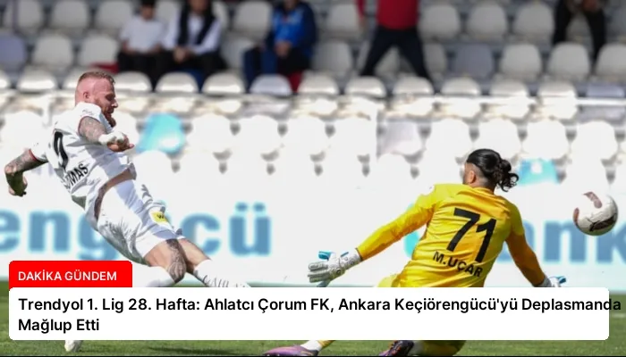 Trendyol 1. Lig 28. Hafta: Ahlatcı Çorum FK, Ankara Keçiörengücü’yü Deplasmanda Mağlup Etti