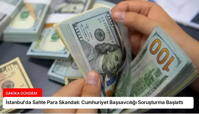 İstanbul’da Sahte Para Skandalı: Cumhuriyet Başsavcılığı Soruşturma Başlattı