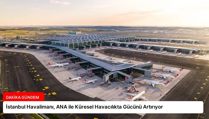 İstanbul Havalimanı, ANA ile Küresel Havacılıkta Gücünü Artırıyor