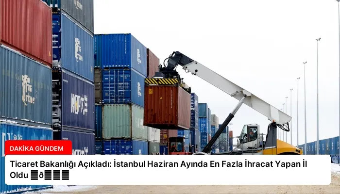 Ticaret Bakanlığı Açıkladı: İstanbul Haziran Ayında En Fazla İhracat Yapan İl Oldu ⏬👇