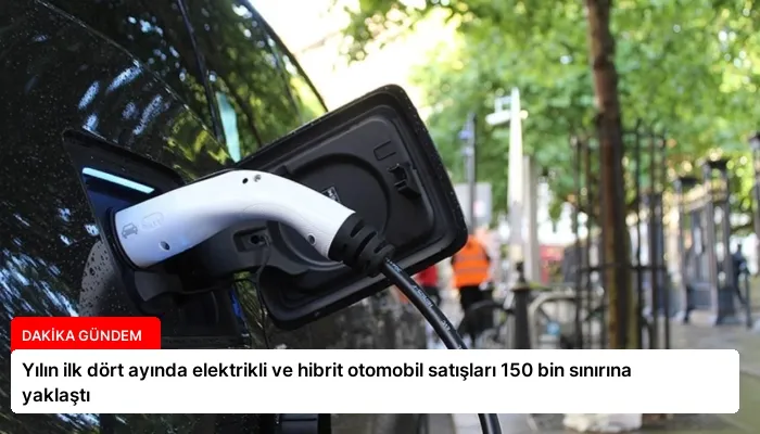 Yılın ilk dört ayında elektrikli ve hibrit otomobil satışları 150 bin sınırına yaklaştı