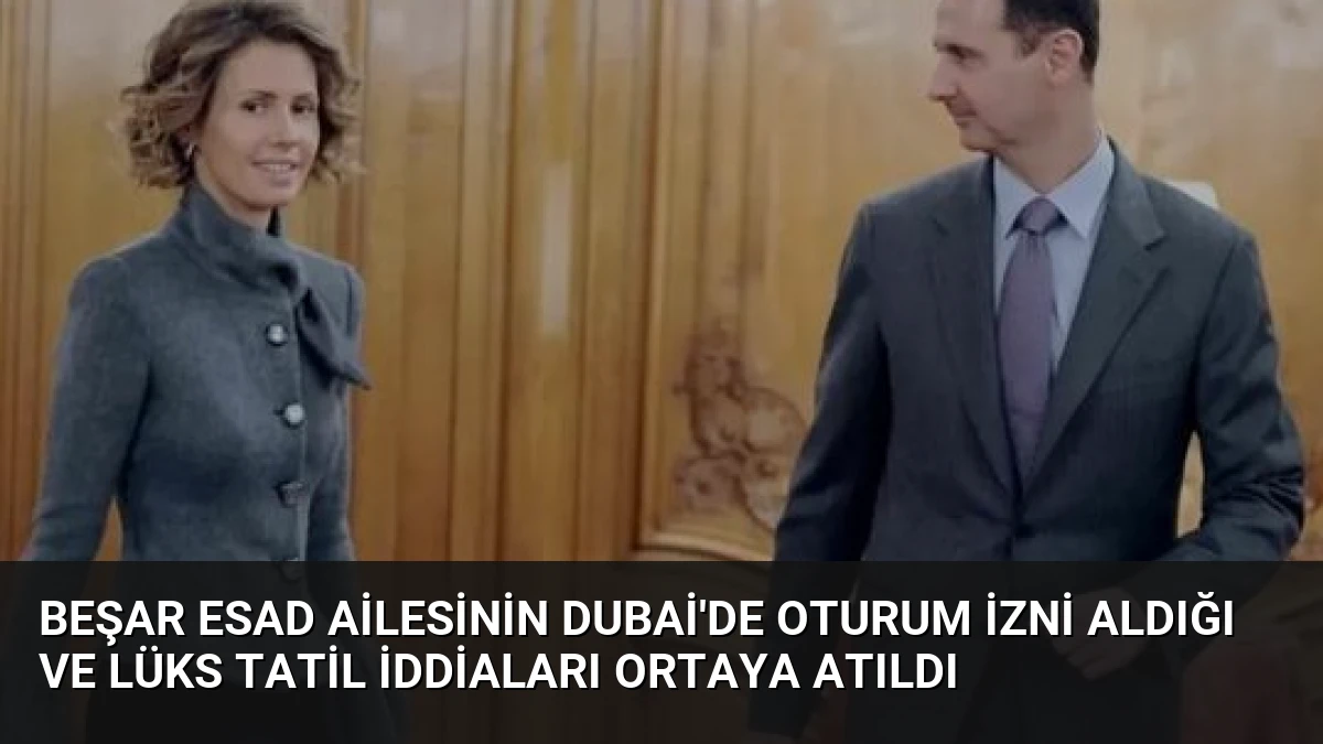 Beşar Esad Ailesinin Dubai’de Oturum İzni Aldığı ve Lüks Tatil İddiaları Ortaya Atıldı
