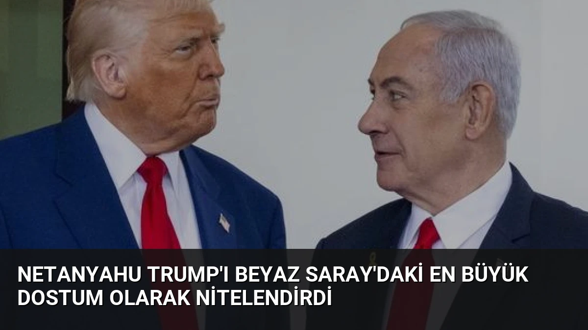 Netanyahu Trump’ı Beyaz Saray’daki En Büyük Dostum Olarak Nitelendirdi