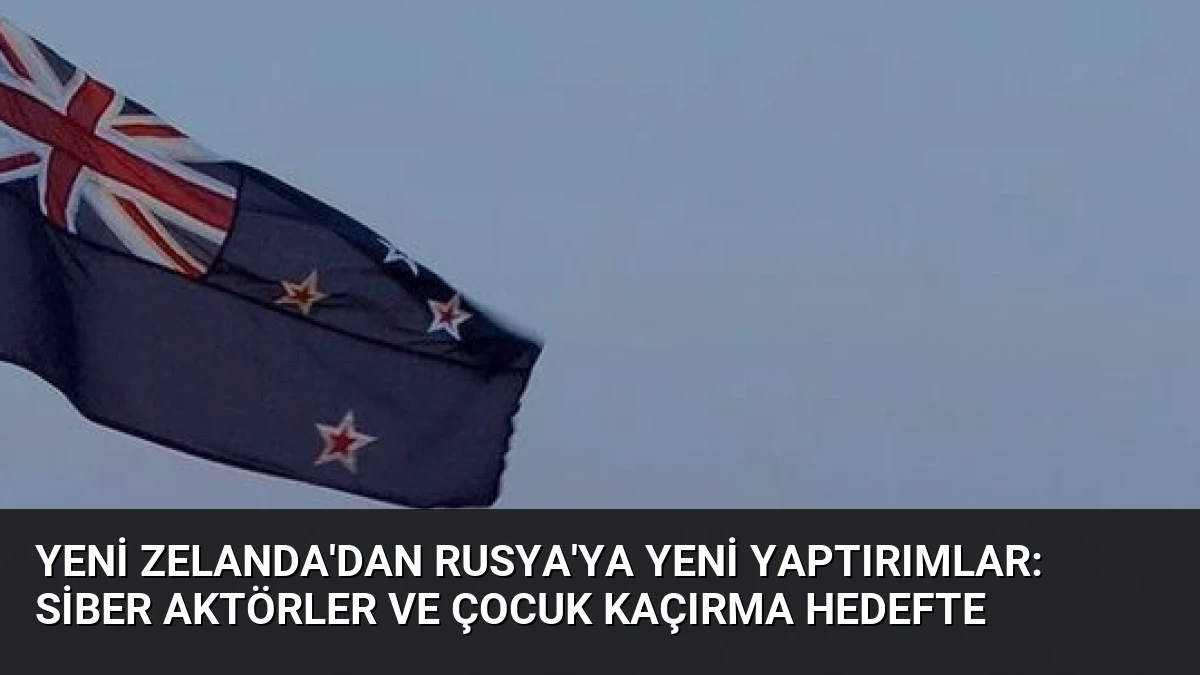 Yeni Zelanda’dan Rusya’ya Yeni Yaptırımlar: Siber Aktörler ve Çocuk Kaçırma Hedefte