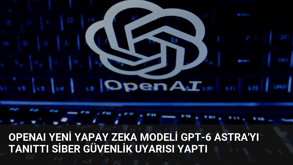 OpenAI Yeni Yapay Zeka Modeli GPT-6 Astra’yı Tanıttı Siber Güvenlik Uyarısı Yaptı
